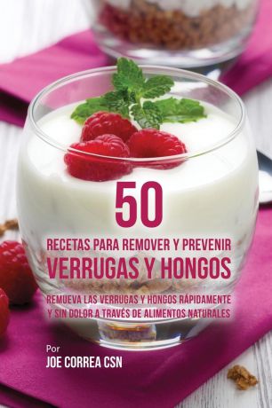 Joe Correa 50 Recetas Para Remover y Prevenir Verrugas y Hongos. Remueva las Verrugas y Hongos Rapidamente y Sin Dolor a Traves de Alimentos Naturales