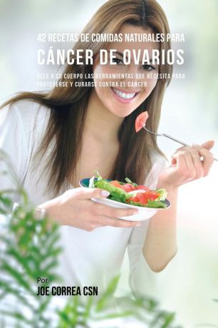 Joe Correa 42 Recetas de Comidas Naturales Para Cancer de Ovarios. Dele A Su Cuerpo Las Herramientas Que Necesita Para Protegerse Y Curarse Contra El Cancer