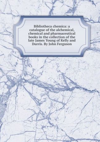 Bibliotheca chemica: a catalogue of the alchemical, chemical and pharmaceutical books in the collection of the late James Young of Kelly and Durris. By John Ferguson