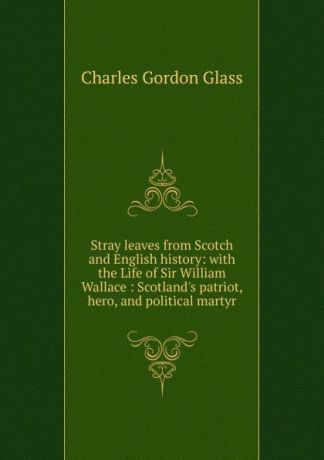 Charles Gordon Glass Stray leaves from Scotch and English history: with the Life of Sir William Wallace : Scotland.s patriot, hero, and political martyr