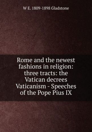 W. E. Gladstone Rome and the newest fashions in religion: three tracts: the Vatican decrees Vaticanism - Speeches of the Pope Pius IX