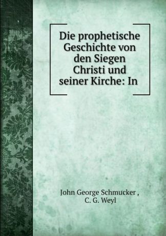 John George Schmucker Die prophetische Geschichte von den Siegen Christi und seiner Kirche: In .