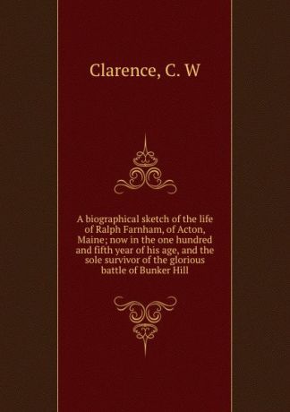 C.W. Clarence A biographical sketch of the life of Ralph Farnham, of Acton, Maine; now in the one hundred and fifth year of his age, and the sole survivor of the glorious battle of Bunker Hill