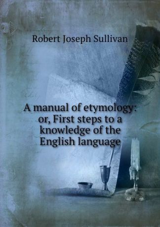 Robert Joseph Sullivan A manual of etymology: or, First steps to a knowledge of the English language