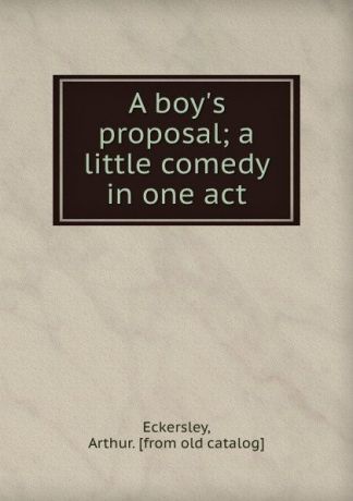 Arthur Eckersley A boy.s proposal; a little comedy in one act