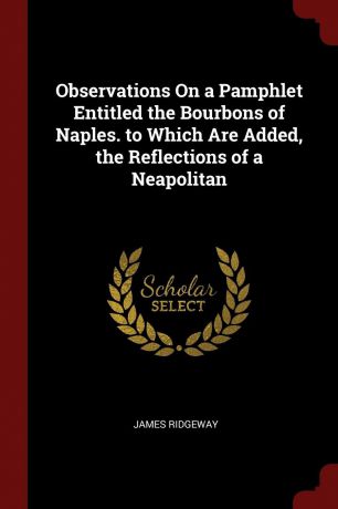 James Ridgeway Observations On a Pamphlet Entitled the Bourbons of Naples. to Which Are Added, the Reflections of a Neapolitan