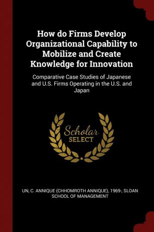 C Annique 1969- Un How do Firms Develop Organizational Capability to Mobilize and Create Knowledge for Innovation. Comparative Case Studies of Japanese and U.S. Firms Operating in the U.S. and Japan