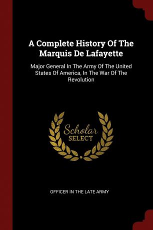 A Complete History Of The Marquis De Lafayette. Major General In The Army Of The United States Of America, In The War Of The Revolution