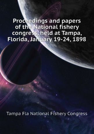 Tampa Fla National Fishery Congress Proceedings and papers of the National fishery congress, held at Tampa, Florida, January 19-24, 1898
