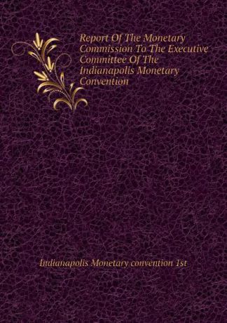 Indianapolis Monetary convention 1st Report Of The Monetary Commission To The Executive Committee Of The Indianapolis Monetary Convention