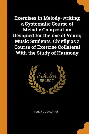 Percy Goetschius Exercises in Melody-writing; a Systematic Course of Melodic Composition Designed for the use of Young Music Students, Chiefly as a Course of Exercise Collateral With the Study of Harmony