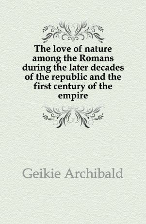 Geikie Archibald The love of nature among the Romans during the later decades of the republic and the first century of the empire
