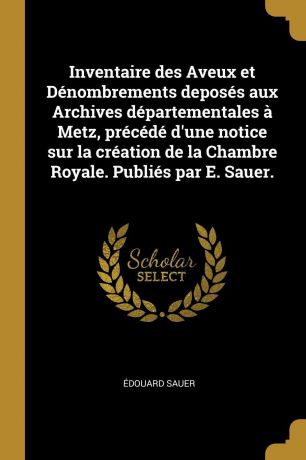 Édouard Sauer Inventaire des Aveux et Denombrements deposes aux Archives departementales a Metz, precede d.une notice sur la creation de la Chambre Royale. Publies par E. Sauer.