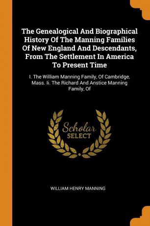 William Henry Manning The Genealogical And Biographical History Of The Manning Families Of New England And Descendants, From The Settlement In America To Present Time. I. The William Manning Family, Of Cambridge, Mass. Ii. The Richard And Anstice Manning Family, Of