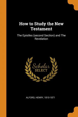 Alford Henry 1810-1871 How to Study the New Testament. The Epistles (second Section) and The Revelation