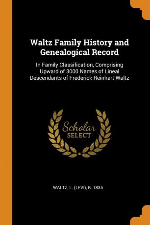 L b. 1835 Waltz Waltz Family History and Genealogical Record. In Family Classification, Comprising Upward of 3000 Names of Lineal Descendants of Frederick Reinhart Waltz