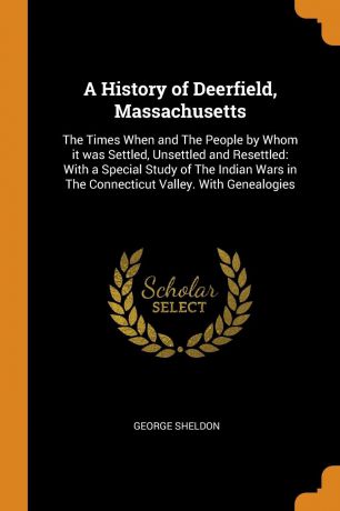 George Sheldon A History of Deerfield, Massachusetts. The Times When and The People by Whom it was Settled, Unsettled and Resettled: With a Special Study of The Indian Wars in The Connecticut Valley. With Genealogies