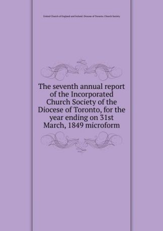 The seventh annual report of the Incorporated Church Society of the Diocese of Toronto, for the year ending on 31st March, 1849 microform