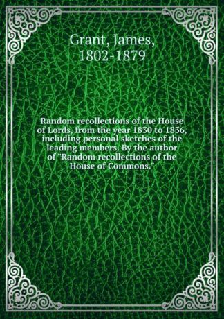 James Grant Random recollections of the House of Lords, from the year 1830 to 1836, including personal sketches of the leading members. By the author of "Random recollections of the House of Commons."