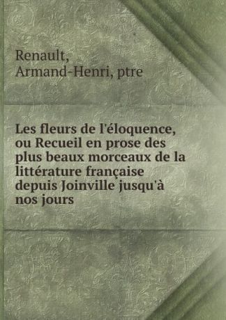 Armand-Henri Renault Les fleurs de l.eloquence, ou Recueil en prose des plus beaux morceaux de la litterature francaise depuis Joinville jusqu.a nos jours