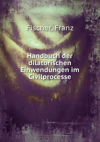 Franz Fischer Handbuch der dilatorischen Einwendungen im Civilprocesse
