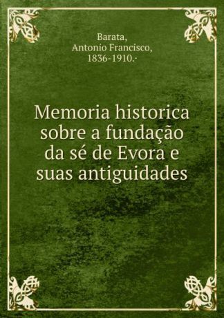 Antonio Francisco Barata Memoria historica sobre a fundacao da se de Evora e suas antiguidades