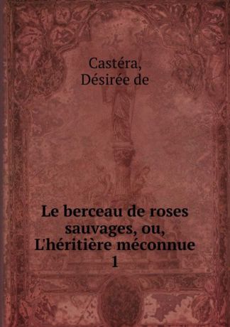Désirée de Castéra Le berceau de roses sauvages, ou, L.heritiere meconnue
