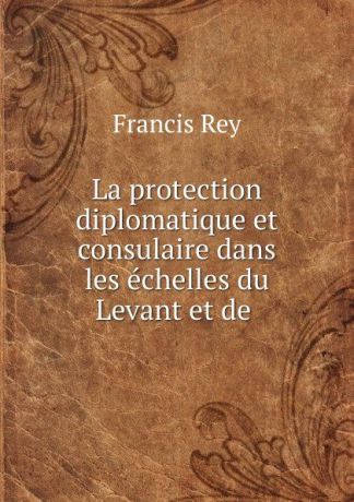 Francis Rey La protection diplomatique et consulaire dans les echelles du Levant et de