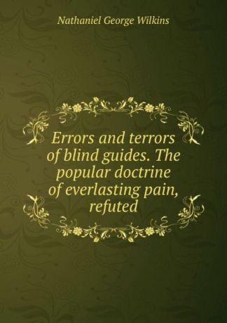 Nathaniel George Wilkins Errors and terrors of blind guides. The popular doctrine of everlasting pain, refuted
