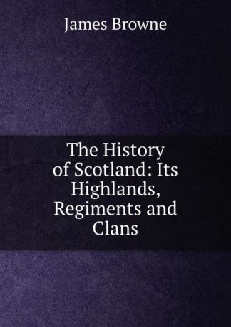 James Browne The History of Scotland: Its Highlands, Regiments and Clans