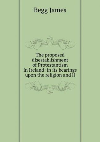 Begg James The proposed disestablishment of Protestantism in Ireland: in its bearings upon the religion and li