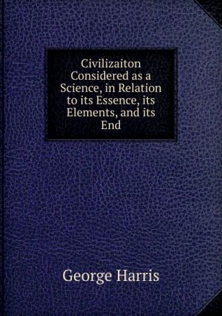 George Harris Civilizaiton Considered as a Science, in Relation to its Essence, its Elements, and its End