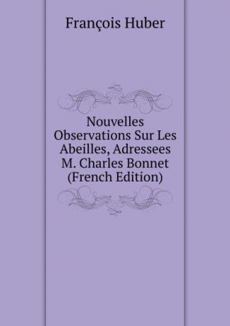 François Huber Nouvelles Observations Sur Les Abeilles, Adressees M. Charles Bonnet (French Edition)