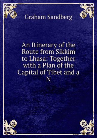 Graham Sandberg An Itinerary of the Route from Sikkim to Lhasa: Together with a Plan of the Capital of Tibet and a N