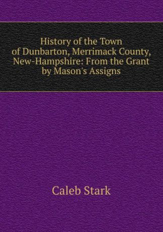 Caleb Stark History of the Town of Dunbarton, Merrimack County, New-Hampshire: From the Grant by Mason.s Assigns