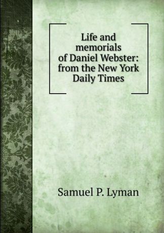 Samuel P. Lyman Life and memorials of Daniel Webster: from the New York Daily Times