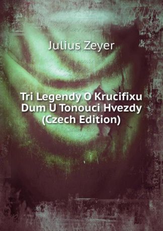 Julius Zeyer Tri Legendy O Krucifixu Dum U Tonouci Hvezdy (Czech Edition)