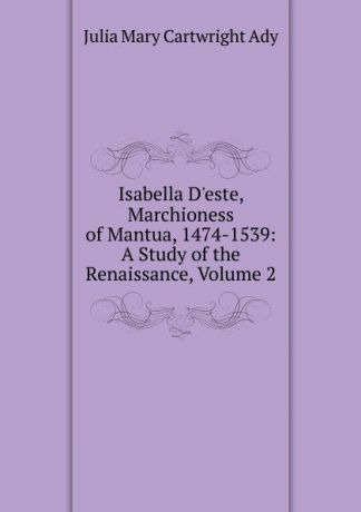 Julia Mary Cartwright Ady Isabella D.este, Marchioness of Mantua, 1474-1539: A Study of the Renaissance, Volume 2