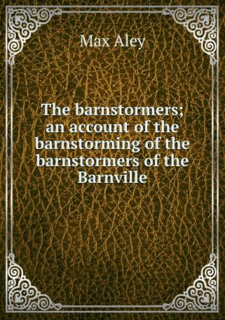 Max Aley The barnstormers; an account of the barnstorming of the barnstormers of the Barnville