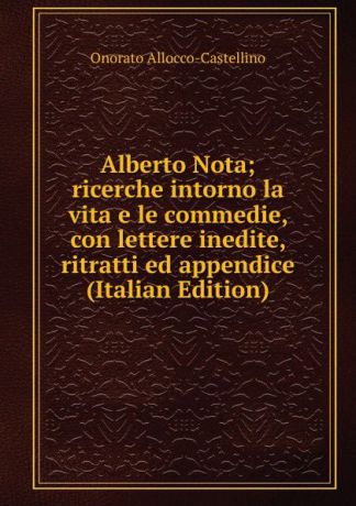 Onorato Allocco-Castellino Alberto Nota; ricerche intorno la vita e le commedie, con lettere inedite, ritratti ed appendice (Italian Edition)