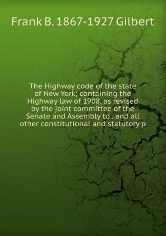 Frank B. 1867-1927 Gilbert The Highway code of the state of New York; containing the Highway law of 1908, as revised by the joint committee of the Senate and Assembly to . and all other constitutional and statutory p