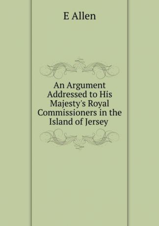 E Allen An Argument Addressed to His Majesty.s Royal Commissioners in the Island of Jersey .