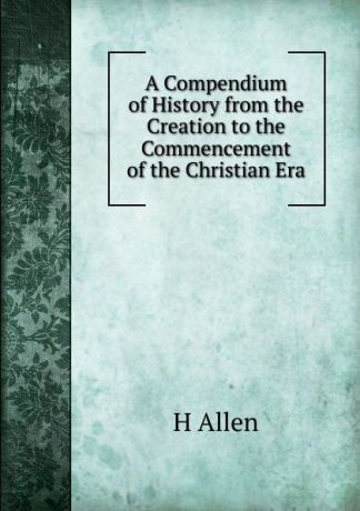 H Allen A Compendium of History from the Creation to the Commencement of the Christian Era