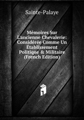 Sainte-Palaye Memoires Sur L.ancienne Chevalerie: Consideree Comme Un Etablissement Politique . Militaire (French Edition)