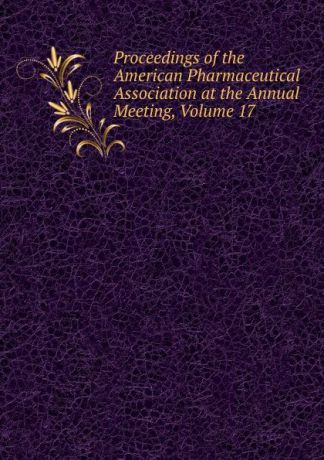 Proceedings of the American Pharmaceutical Association at the Annual Meeting, Volume 17