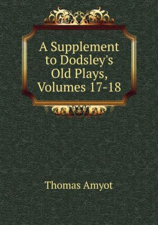 Thomas Amyot A Supplement to Dodsley.s Old Plays, Volumes 17-18