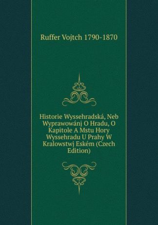 Ruffer Vojtch 1790-1870 Historie Wyssehradska, Neb Wyprawowanj O Hradu, O Kapitole A Mstu Hory Wyssehradu U Prahy W Kralowstwj Eskem (Czech Edition)