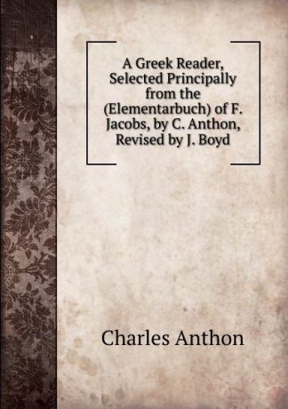 Charles Anthon A Greek Reader, Selected Principally from the (Elementarbuch) of F. Jacobs, by C. Anthon, Revised by J. Boyd