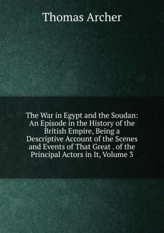 Thomas Archer The War in Egypt and the Soudan: An Episode in the History of the British Empire, Being a Descriptive Account of the Scenes and Events of That Great . of the Principal Actors in It, Volume 3