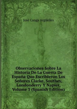 José Canga Argüelles Observaciones Sobre La Historia De La Guerra De Espana Que Escribieron Los Senores Clarke, Southey, Londonderry Y Napier, Volume 3 (Spanish Edition)